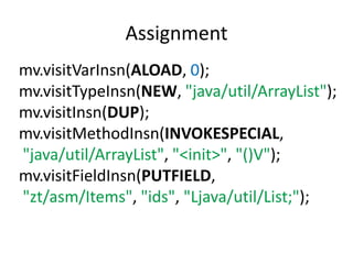 Assignment
mv.visitVarInsn(ALOAD, 0);
mv.visitTypeInsn(NEW, "java/util/ArrayList");
mv.visitInsn(DUP);
mv.visitMethodInsn(INVOKESPECIAL,
"java/util/ArrayList", "<init>", "()V");
mv.visitFieldInsn(PUTFIELD,
"zt/asm/Items", "ids", "Ljava/util/List;");
 