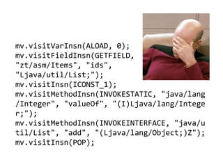 mv.visitVarInsn(ALOAD, 0);
mv.visitFieldInsn(GETFIELD,
"zt/asm/Items", "ids",
"Ljava/util/List;");
mv.visitInsn(ICONST_1);
mv.visitMethodInsn(INVOKESTATIC, "java/lang
/Integer", "valueOf", "(I)Ljava/lang/Intege
r;");
mv.visitMethodInsn(INVOKEINTERFACE, "java/u
til/List", "add", "(Ljava/lang/Object;)Z");
mv.visitInsn(POP);
 