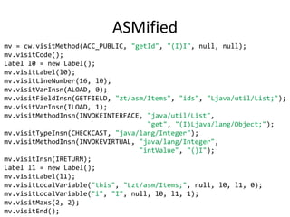 ASMified
mv = cw.visitMethod(ACC_PUBLIC, "getId", "(I)I", null, null);
mv.visitCode();
Label l0 = new Label();
mv.visitLabel(l0);
mv.visitLineNumber(16, l0);
mv.visitVarInsn(ALOAD, 0);
mv.visitFieldInsn(GETFIELD, "zt/asm/Items", "ids", "Ljava/util/List;");
mv.visitVarInsn(ILOAD, 1);
mv.visitMethodInsn(INVOKEINTERFACE, "java/util/List",
                                    "get", "(I)Ljava/lang/Object;");
mv.visitTypeInsn(CHECKCAST, "java/lang/Integer");
mv.visitMethodInsn(INVOKEVIRTUAL, "java/lang/Integer",
                                  "intValue", "()I");
mv.visitInsn(IRETURN);
Label l1 = new Label();
mv.visitLabel(l1);
mv.visitLocalVariable("this", "Lzt/asm/Items;", null, l0, l1, 0);
mv.visitLocalVariable("i", "I", null, l0, l1, 1);
mv.visitMaxs(2, 2);
mv.visitEnd();
 