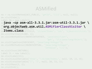ASMified
mv = cw.visitMethod(ACC_PUBLIC, "getId", "(I)I", null, null);
mv.visitCode();
Label l0 = new Label();
  java -cp asm-all-3.3.1.jar:asm-util-3.3.1.jar 
mv.visitLabel(l0);
mv.visitLineNumber(16, l0);
  org.objectweb.asm.util.ASMifierClassVisitor 
mv.visitVarInsn(ALOAD, 0);
  Items.class
mv.visitFieldInsn(GETFIELD, "zt/asm/Items", "ids", "Ljava/util/List;");
mv.visitVarInsn(ILOAD, 1);
mv.visitMethodInsn(INVOKEINTERFACE, "java/util/List",
                                    "get", "(I)Ljava/lang/Object;");
mv.visitTypeInsn(CHECKCAST, "java/lang/Integer");
mv.visitMethodInsn(INVOKEVIRTUAL, "java/lang/Integer",
                                  "intValue", "()I");
mv.visitInsn(IRETURN);
Label l1 = new Label();
mv.visitLabel(l1);
mv.visitLocalVariable("this", "Lzt/asm/Items;", null, l0, l1, 0);
mv.visitLocalVariable("i", "I", null, l0, l1, 1);
mv.visitMaxs(2, 2);
mv.visitEnd();
 
