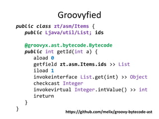 Groovyfied
public class zt/asm/Items {
   public Ljava/util/List; ids

    @groovyx.ast.bytecode.Bytecode
    public int getId(int a) {
       aload 0
       getfield zt.asm.Items.ids >> List
       iload 1
       invokeinterface List.get(int) >> Object
       checkcast Integer
       invokevirtual Integer.intValue() >> int
       ireturn
    }
}
                 https://github.com/melix/groovy-bytecode-ast
 