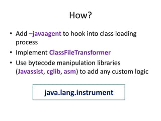 How?
• Add –javaagent to hook into class loading
  process
• Implement ClassFileTransformer
• Use bytecode manipulation libraries
  (Javassist, cglib, asm) to add any custom logic

            java.lang.instrument
 