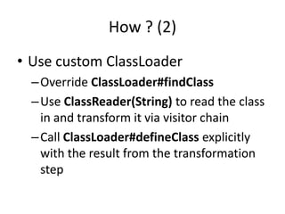 How ? (2)
• Use custom ClassLoader
  – Override ClassLoader#findClass
  – Use ClassReader(String) to read the class
    in and transform it via visitor chain
  – Call ClassLoader#defineClass explicitly
    with the result from the transformation
    step
 