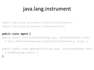java.lang.instrument

import java.lang.instrument.ClassFileTransformer;
import java.lang.instrument.Instrumentation;

public class Agent {
public static void premain(String args, Instrumentation inst)
  { inst.addTransformer(new ClassFileTransformer(), true); }

public static void agentmain(String args, Instrumentation inst)
  { premain(args,inst); }
}
 