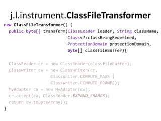 j.l.instrument.ClassFileTransformer
new ClassFileTransformer() {
  public byte[] transform(ClassLoader loader, String className,
                          Class<?>classBeingRedefined,
                          ProtectionDomain protectionDomain,
                          byte[] classfileBuffer){

    ClassReader cr = new ClassReader(classfileBuffer);
    ClassWriter cw = new ClassWriter(cr,
                     ClassWriter.COMPUTE_MAXS |
                     ClassWriter.COMPUTE_FRAMES);
    MyAdapter ca = new MyAdapter(cw);
    cr.accept(ca, ClassReader.EXPAND_FRAMES);
    return cw.toByteArray();
}
 