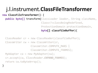 j.l.instrument.ClassFileTransformer
new ClassFileTransformer() {
  public byte[] transform(ClassLoader loader, String className,
                          Class<?>classBeingRedefined,
                          ProtectionDomain protectionDomain,
                          byte[] classfileBuffer){

    ClassReader cr = new ClassReader(classfileBuffer);
    ClassWriter cw = new ClassWriter(cr,
                     ClassWriter.COMPUTE_MAXS |
                     ClassWriter.COMPUTE_FRAMES);
    MyAdapter ca = new MyAdapter(cw);
    cr.accept(ca, ClassReader.EXPAND_FRAMES);
    return cw.toByteArray();
}
 
