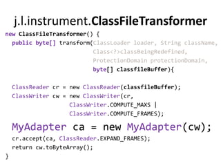 j.l.instrument.ClassFileTransformer
new ClassFileTransformer() {
  public byte[] transform(ClassLoader loader, String className,
                          Class<?>classBeingRedefined,
                          ProtectionDomain protectionDomain,
                          byte[] classfileBuffer){

    ClassReader cr = new ClassReader(classfileBuffer);
    ClassWriter cw = new ClassWriter(cr,
                     ClassWriter.COMPUTE_MAXS |
                     ClassWriter.COMPUTE_FRAMES);

    MyAdapter ca = new MyAdapter(cw);
    cr.accept(ca, ClassReader.EXPAND_FRAMES);
    return cw.toByteArray();
}
 