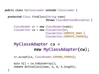 public class MyClassLoader extends ClassLoader {

 protected Class findClass(String name)
                          throws ClassNotFoundException {

     ClassReader cr = new ClassReader(name);
     ClassWriter cw = new ClassWriter(cr,
                          ClassWriter.COMPUTE_MAXS |
                          ClassWriter.COMPUTE_FRAMES);

     MyClassAdapter ca =
             new MyClassAdapter(cw);
     cr.accept(ca, ClassReader.EXPAND_FRAMES);

     byte b[] = cw.toByteArray();
     return defineClass(name, b, 0, b.length);
 }
 
