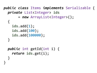 public class Items implements Serializable {
  private List<Integer> ids
       = new ArrayList<Integer>();
  {
    ids.add(1);
    ids.add(100);
    ids.add(100000);
  }

    public int getId(int i) {
      return ids.get(i);
    }
}
 