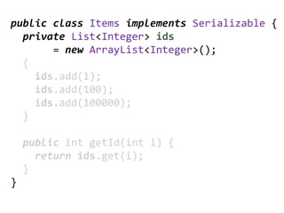 public class Items implements Serializable {
  private List<Integer> ids
       = new ArrayList<Integer>();
  {
    ids.add(1);
    ids.add(100);
    ids.add(100000);
  }

    public int getId(int i) {
      return ids.get(i);
    }
}
 