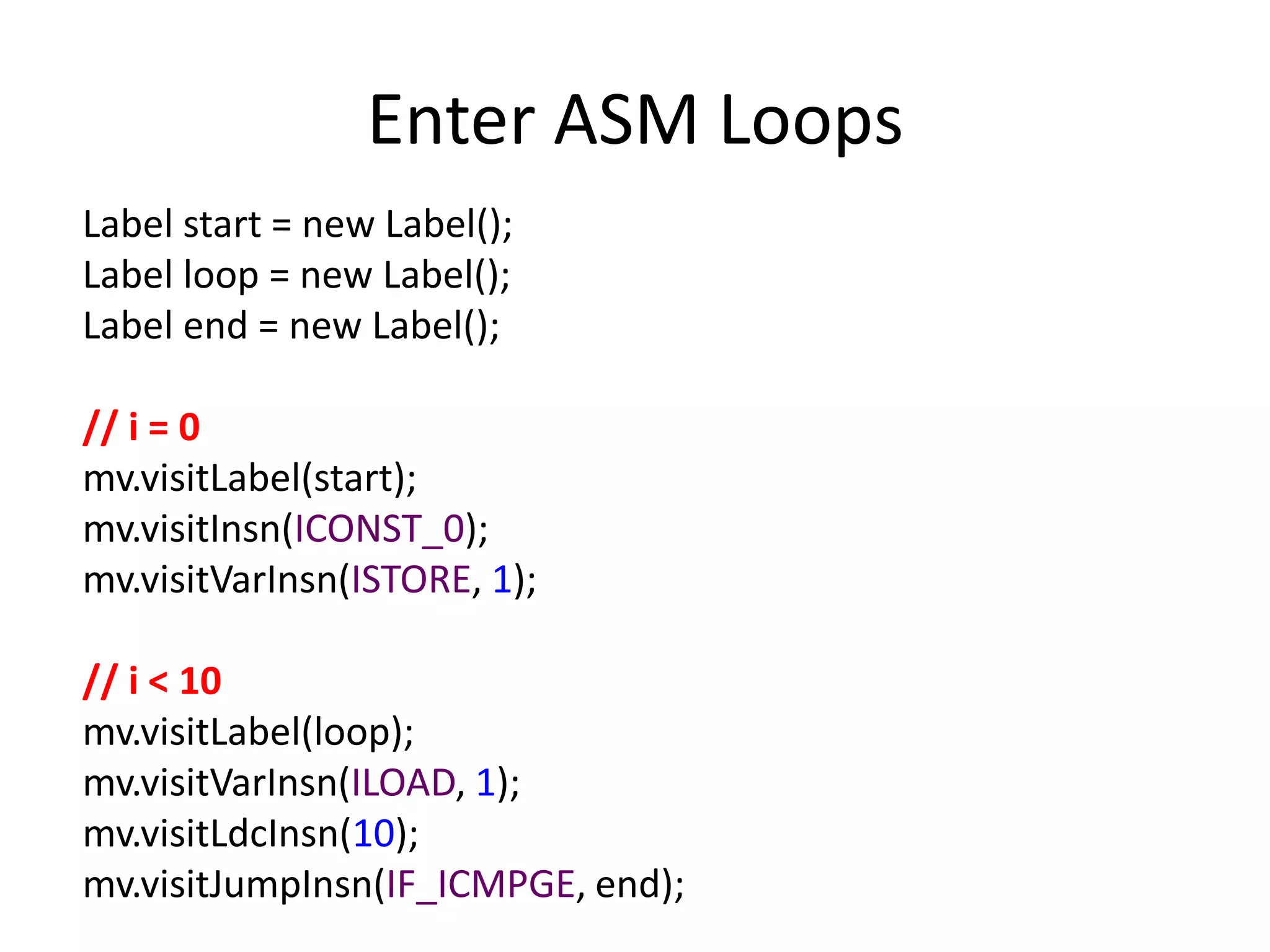 Enter ASM Loops
Label start = new Label();
Label loop = new Label();
Label end = new Label();

// i = 0
mv.visitLabel(start);
mv.visitInsn(ICONST_0);
mv.visitVarInsn(ISTORE, 1);

// i < 10
mv.visitLabel(loop);
mv.visitVarInsn(ILOAD, 1);
mv.visitLdcInsn(10);
mv.visitJumpInsn(IF_ICMPGE, end);
 