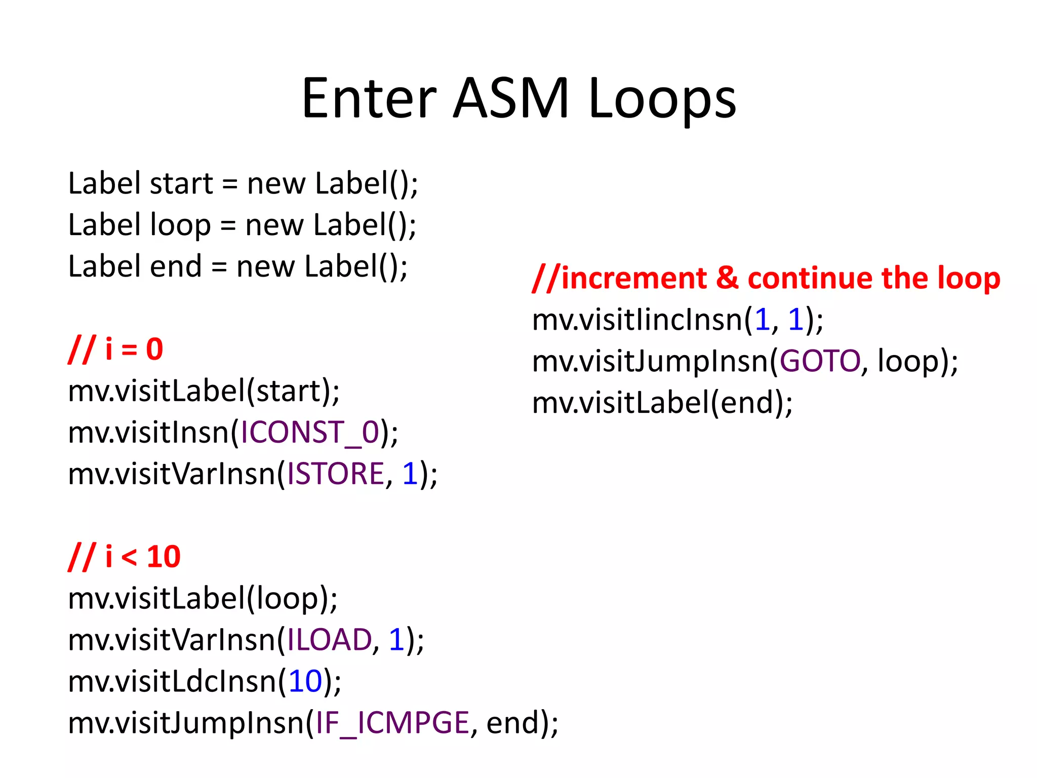 Enter ASM Loops
Label start = new Label();
Label loop = new Label();
Label end = new Label();       //increment & continue the loop
                               mv.visitIincInsn(1, 1);
// i = 0                       mv.visitJumpInsn(GOTO, loop);
mv.visitLabel(start);          mv.visitLabel(end);
mv.visitInsn(ICONST_0);
mv.visitVarInsn(ISTORE, 1);

// i < 10
mv.visitLabel(loop);
mv.visitVarInsn(ILOAD, 1);
mv.visitLdcInsn(10);
mv.visitJumpInsn(IF_ICMPGE, end);
 
