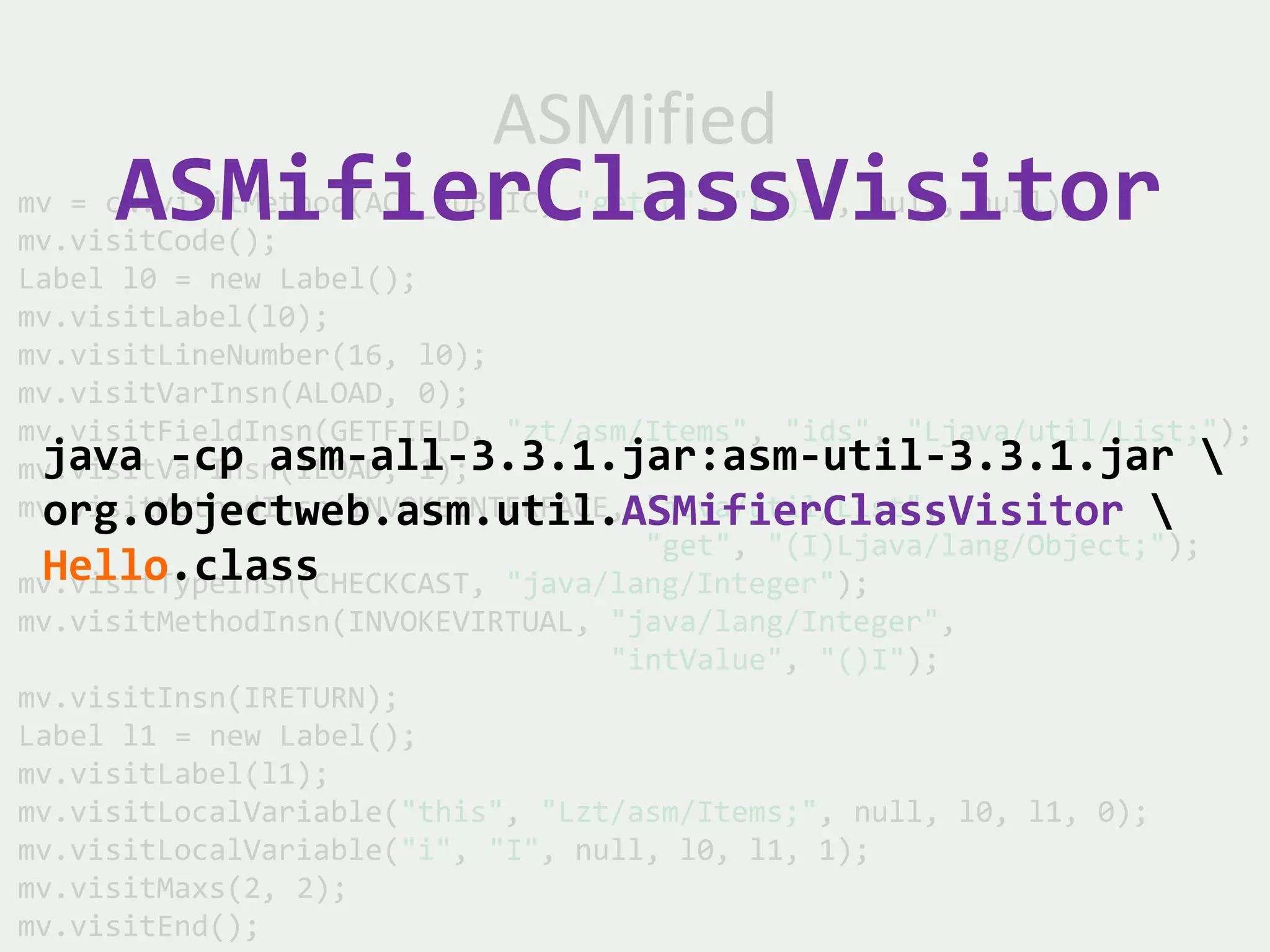 ASMified
     ASMifierClassVisitor
mv = cw.visitMethod(ACC_PUBLIC, "getId", "(I)I", null, null);
mv.visitCode();
Label l0 = new Label();
mv.visitLabel(l0);
mv.visitLineNumber(16, l0);
mv.visitVarInsn(ALOAD, 0);
mv.visitFieldInsn(GETFIELD, "zt/asm/Items", "ids", "Ljava/util/List;");
 java -cp asm-all-3.3.1.jar:asm-util-3.3.1.jar 
mv.visitVarInsn(ILOAD, 1);
 org.objectweb.asm.util.ASMifierClassVisitor 
mv.visitMethodInsn(INVOKEINTERFACE, "java/util/List",
                                    "get", "(I)Ljava/lang/Object;");
 Hello.class
mv.visitTypeInsn(CHECKCAST, "java/lang/Integer");
mv.visitMethodInsn(INVOKEVIRTUAL, "java/lang/Integer",
                                  "intValue", "()I");
mv.visitInsn(IRETURN);
Label l1 = new Label();
mv.visitLabel(l1);
mv.visitLocalVariable("this", "Lzt/asm/Items;", null, l0, l1, 0);
mv.visitLocalVariable("i", "I", null, l0, l1, 1);
mv.visitMaxs(2, 2);
mv.visitEnd();
 