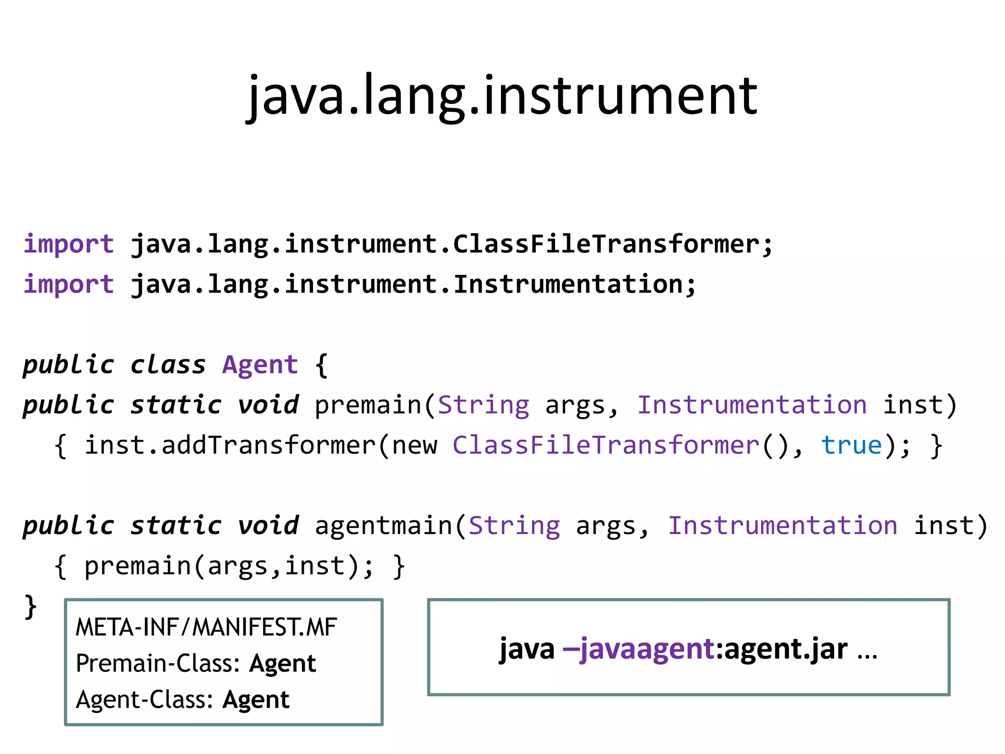 java.lang.instrument

import java.lang.instrument.ClassFileTransformer;
import java.lang.instrument.Instrumentation;

public class Agent {
public static void premain(String args, Instrumentation inst)
  { inst.addTransformer(new ClassFileTransformer(), true); }

public static void agentmain(String args, Instrumentation inst)
  { premain(args,inst); }
}
   META-INF/MANIFEST.MF
   Premain-Class: Agent
                               java –javaagent:agent.jar …
   Agent-Class: Agent
 