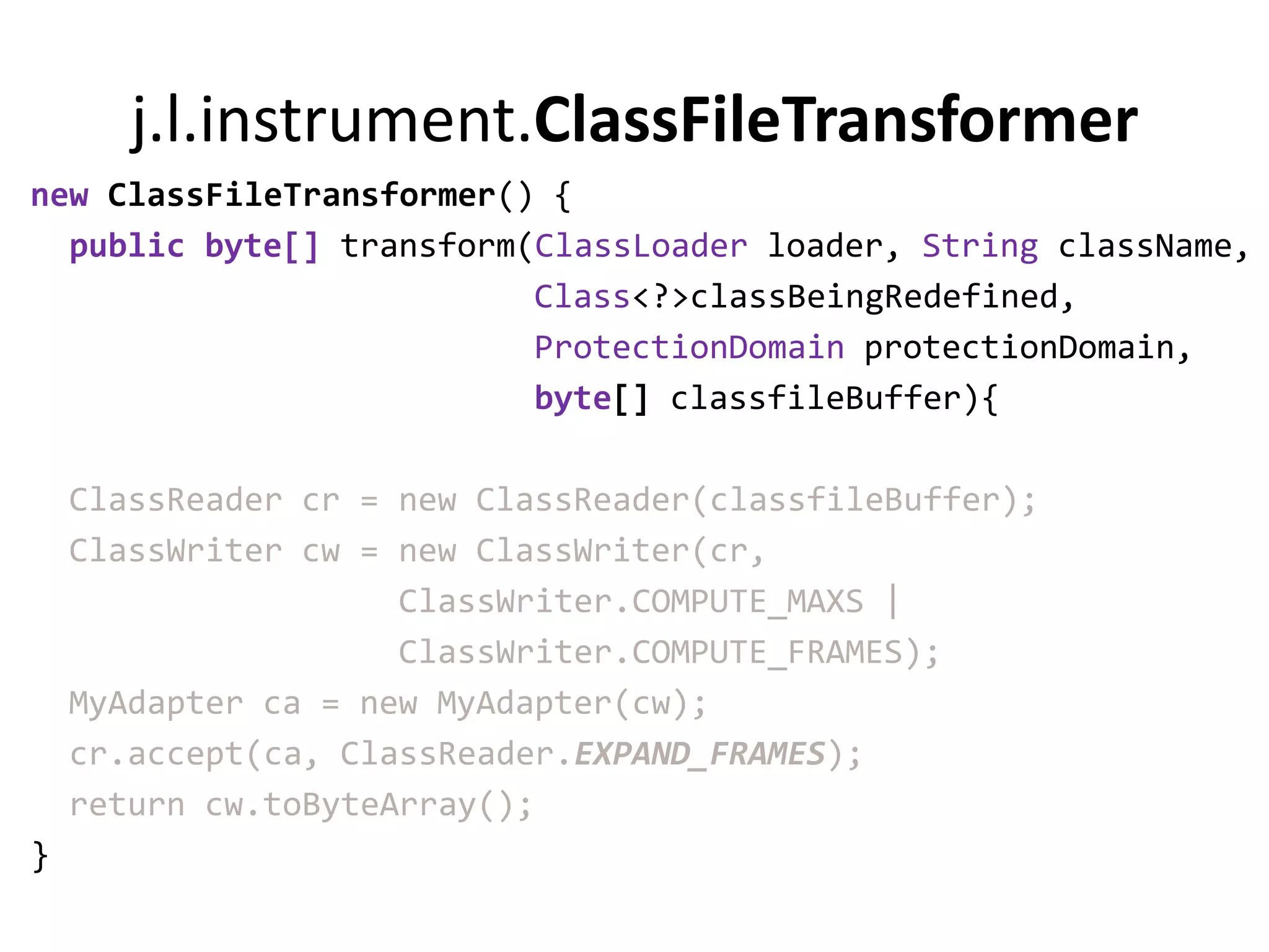 j.l.instrument.ClassFileTransformer
new ClassFileTransformer() {
  public byte[] transform(ClassLoader loader, String className,
                          Class<?>classBeingRedefined,
                          ProtectionDomain protectionDomain,
                          byte[] classfileBuffer){

    ClassReader cr = new ClassReader(classfileBuffer);
    ClassWriter cw = new ClassWriter(cr,
                     ClassWriter.COMPUTE_MAXS |
                     ClassWriter.COMPUTE_FRAMES);
    MyAdapter ca = new MyAdapter(cw);
    cr.accept(ca, ClassReader.EXPAND_FRAMES);
    return cw.toByteArray();
}
 