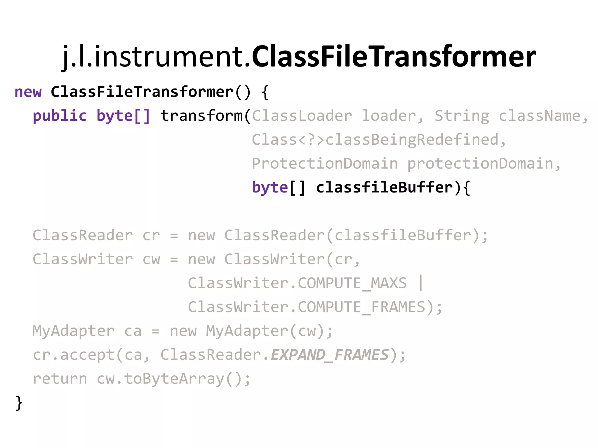j.l.instrument.ClassFileTransformer
new ClassFileTransformer() {
  public byte[] transform(ClassLoader loader, String className,
                          Class<?>classBeingRedefined,
                          ProtectionDomain protectionDomain,
                          byte[] classfileBuffer){

    ClassReader cr = new ClassReader(classfileBuffer);
    ClassWriter cw = new ClassWriter(cr,
                     ClassWriter.COMPUTE_MAXS |
                     ClassWriter.COMPUTE_FRAMES);
    MyAdapter ca = new MyAdapter(cw);
    cr.accept(ca, ClassReader.EXPAND_FRAMES);
    return cw.toByteArray();
}
 