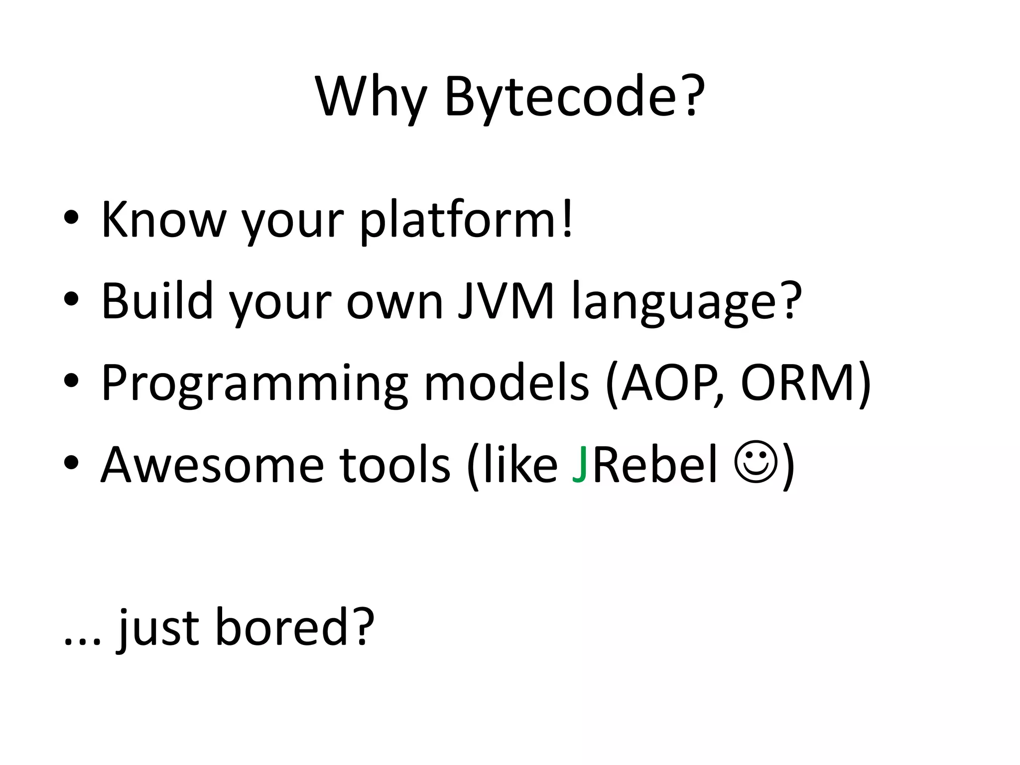 Why Bytecode?
•   Know your platform!
•   Build your own JVM language?
•   Programming models (AOP, ORM)
•   Awesome tools (like JRebel )

... just bored?
 