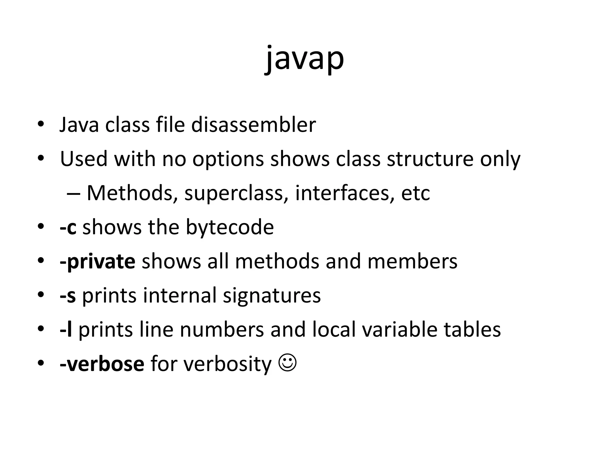 javap
• Java class file disassembler
• Used with no options shows class structure only
   – Methods, superclass, interfaces, etc
• -c shows the bytecode
• -private shows all methods and members
• -s prints internal signatures
• -l prints line numbers and local variable tables
• -verbose for verbosity 
 