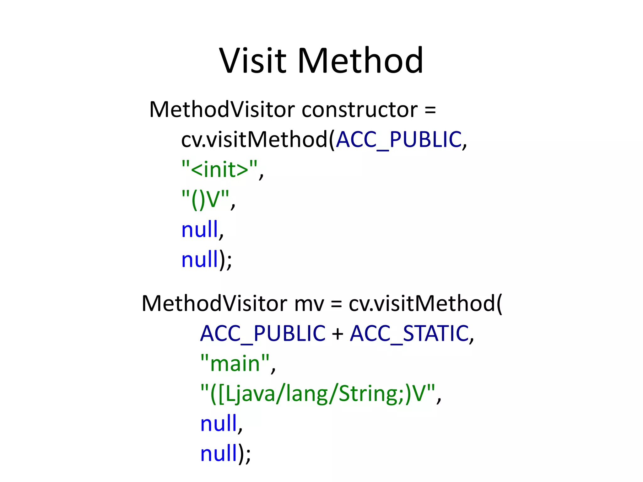 Visit Method
MethodVisitor constructor =
  cv.visitMethod(ACC_PUBLIC,
  "<init>",
  "()V",
  null,
  null);
MethodVisitor mv = cv.visitMethod(
    ACC_PUBLIC + ACC_STATIC,
    "main",
    "([Ljava/lang/String;)V",
    null,
    null);
 