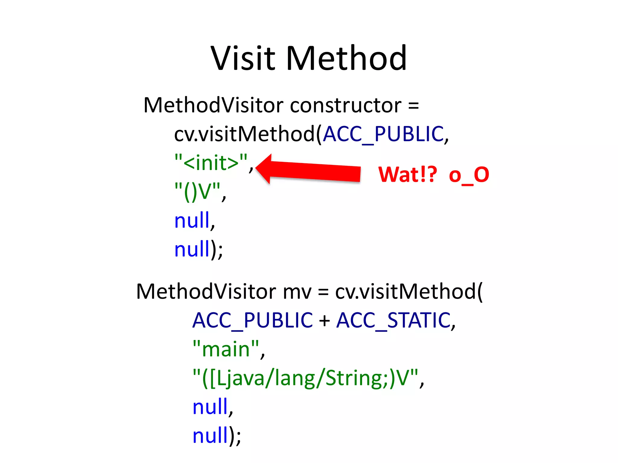 Visit Method
MethodVisitor constructor =
  cv.visitMethod(ACC_PUBLIC,
  "<init>",            Wat!? o_O
  "()V",
  null,
  null);
MethodVisitor mv = cv.visitMethod(
    ACC_PUBLIC + ACC_STATIC,
    "main",
    "([Ljava/lang/String;)V",
    null,
    null);
 