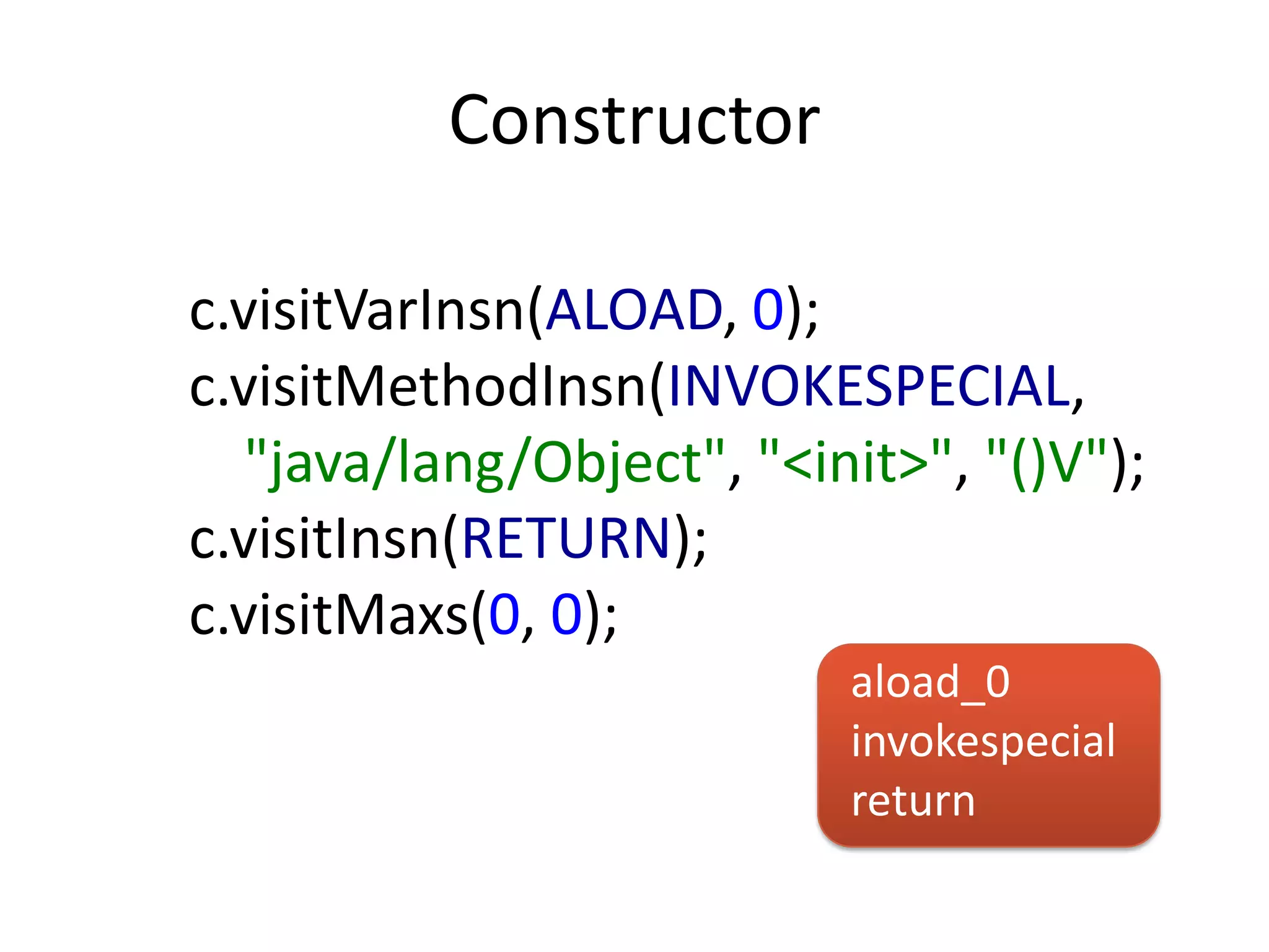Constructor

c.visitVarInsn(ALOAD, 0);
c.visitMethodInsn(INVOKESPECIAL,
   "java/lang/Object", "<init>", "()V");
c.visitInsn(RETURN);
c.visitMaxs(0, 0);
                           aload_0
                           invokespecial
                           return
 