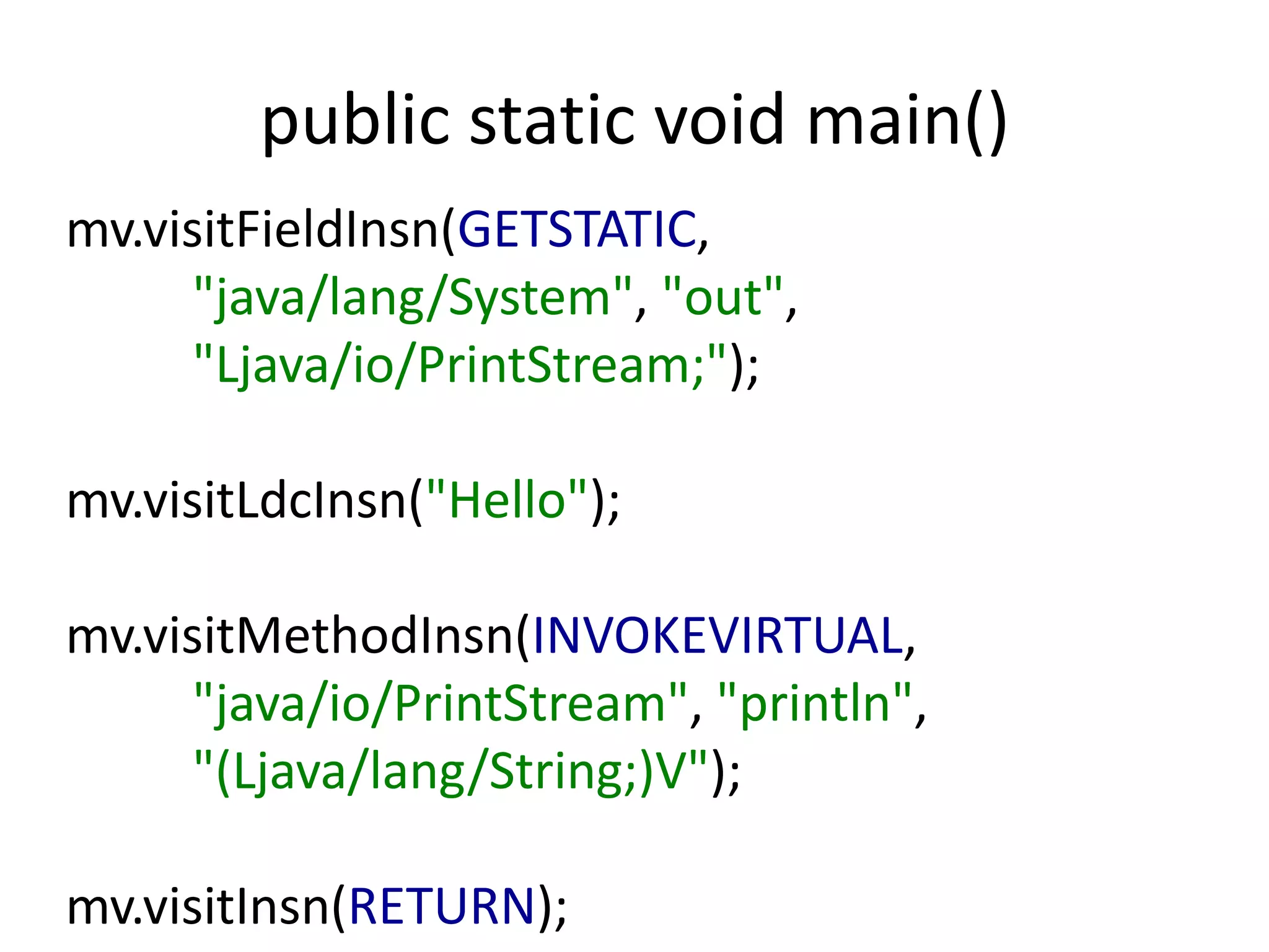 public static void main()
mv.visitFieldInsn(GETSTATIC,
      "java/lang/System", "out",
      "Ljava/io/PrintStream;");

mv.visitLdcInsn("Hello");

mv.visitMethodInsn(INVOKEVIRTUAL,
      "java/io/PrintStream", "println",
      "(Ljava/lang/String;)V");

mv.visitInsn(RETURN);
 