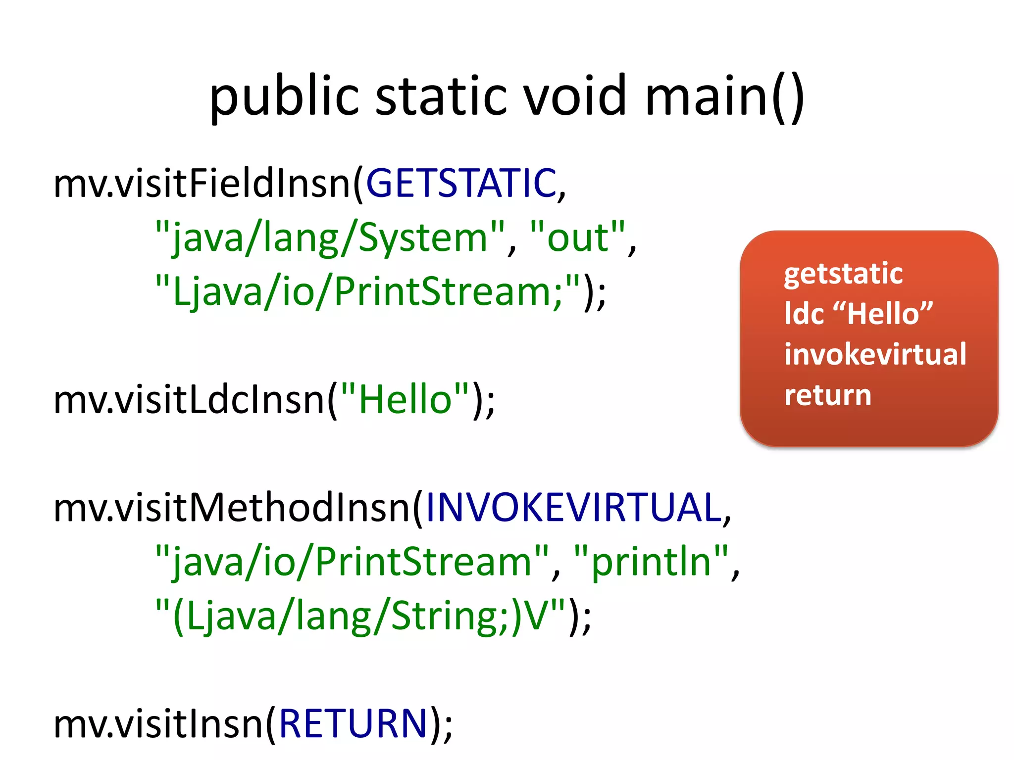 public static void main()
mv.visitFieldInsn(GETSTATIC,
      "java/lang/System", "out",
                                          getstatic
      "Ljava/io/PrintStream;");           ldc “Hello”
                                          invokevirtual
mv.visitLdcInsn("Hello");                 return


mv.visitMethodInsn(INVOKEVIRTUAL,
      "java/io/PrintStream", "println",
      "(Ljava/lang/String;)V");

mv.visitInsn(RETURN);
 