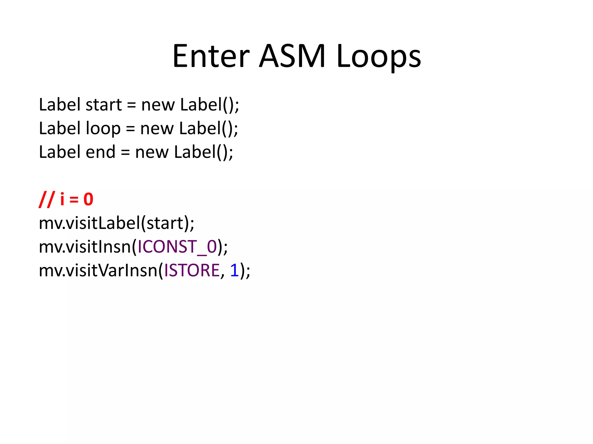 Enter ASM Loops
Label start = new Label();
Label loop = new Label();
Label end = new Label();

// i = 0
mv.visitLabel(start);
mv.visitInsn(ICONST_0);
mv.visitVarInsn(ISTORE, 1);
 