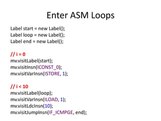 Enter ASM Loops
Label start = new Label();
Label loop = new Label();
Label end = new Label();

// i = 0
mv.visitLabel(start);
mv.visitInsn(ICONST_0);
mv.visitVarInsn(ISTORE, 1);

// i < 10
mv.visitLabel(loop);
mv.visitVarInsn(ILOAD, 1);
mv.visitLdcInsn(10);
mv.visitJumpInsn(IF_ICMPGE, end);
 