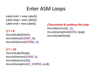 Enter ASM Loops
Label start = new Label();
Label loop = new Label();
Label end = new Label();       //increment & continue the loop
                               mv.visitIincInsn(1, 1);
// i = 0                       mv.visitJumpInsn(GOTO, loop);
mv.visitLabel(start);          mv.visitLabel(end);
mv.visitInsn(ICONST_0);
mv.visitVarInsn(ISTORE, 1);

// i < 10
mv.visitLabel(loop);
mv.visitVarInsn(ILOAD, 1);
mv.visitLdcInsn(10);
mv.visitJumpInsn(IF_ICMPGE, end);
 