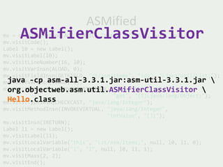 ASMified
     ASMifierClassVisitor
mv = cw.visitMethod(ACC_PUBLIC, "getId", "(I)I", null, null);
mv.visitCode();
Label l0 = new Label();
mv.visitLabel(l0);
mv.visitLineNumber(16, l0);
mv.visitVarInsn(ALOAD, 0);
mv.visitFieldInsn(GETFIELD, "zt/asm/Items", "ids", "Ljava/util/List;");
 java -cp asm-all-3.3.1.jar:asm-util-3.3.1.jar 
mv.visitVarInsn(ILOAD, 1);
 org.objectweb.asm.util.ASMifierClassVisitor 
mv.visitMethodInsn(INVOKEINTERFACE, "java/util/List",
                                    "get", "(I)Ljava/lang/Object;");
 Hello.class
mv.visitTypeInsn(CHECKCAST, "java/lang/Integer");
mv.visitMethodInsn(INVOKEVIRTUAL, "java/lang/Integer",
                                  "intValue", "()I");
mv.visitInsn(IRETURN);
Label l1 = new Label();
mv.visitLabel(l1);
mv.visitLocalVariable("this", "Lzt/asm/Items;", null, l0, l1, 0);
mv.visitLocalVariable("i", "I", null, l0, l1, 1);
mv.visitMaxs(2, 2);
mv.visitEnd();
 