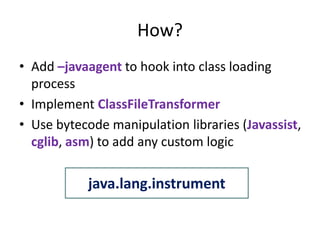 How?
• Add –javaagent to hook into class loading
  process
• Implement ClassFileTransformer
• Use bytecode manipulation libraries (Javassist,
  cglib, asm) to add any custom logic

           java.lang.instrument
 