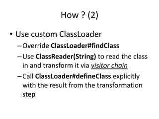 How ? (2)
• Use custom ClassLoader
  – Override ClassLoader#findClass
  – Use ClassReader(String) to read the class
    in and transform it via visitor chain
  – Call ClassLoader#defineClass explicitly
    with the result from the transformation
    step
 