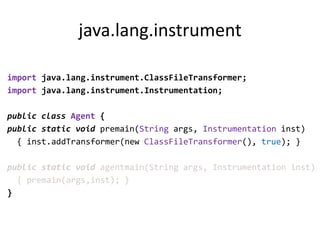 java.lang.instrument

import java.lang.instrument.ClassFileTransformer;
import java.lang.instrument.Instrumentation;

public class Agent {
public static void premain(String args, Instrumentation inst)
  { inst.addTransformer(new ClassFileTransformer(), true); }

public static void agentmain(String args, Instrumentation inst)
  { premain(args,inst); }
}
 