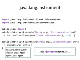 java.lang.instrument

import java.lang.instrument.ClassFileTransformer;
import java.lang.instrument.Instrumentation;

public class Agent {
public static void premain(String args, Instrumentation inst)
  { inst.addTransformer(new ClassFileTransformer(), true); }

public static void agentmain(String args, Instrumentation inst)
  { premain(args,inst); }
}
   META-INF/MANIFEST.MF
   Premain-Class: Agent
                               java –javaagent:agent.jar …
   Agent-Class: Agent
 
