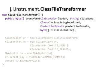 j.l.instrument.ClassFileTransformer
new ClassFileTransformer() {
  public byte[] transform(ClassLoader loader, String className,
                          Class<?>classBeingRedefined,
                          ProtectionDomain protectionDomain,
                          byte[] classfileBuffer){

    ClassReader cr = new ClassReader(classfileBuffer);
    ClassWriter cw = new ClassWriter(cr,
                     ClassWriter.COMPUTE_MAXS |
                     ClassWriter.COMPUTE_FRAMES);
    MyAdapter ca = new MyAdapter(cw);
    cr.accept(ca, ClassReader.EXPAND_FRAMES);
    return cw.toByteArray();
}
 