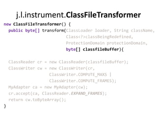 j.l.instrument.ClassFileTransformer
new ClassFileTransformer() {
  public byte[] transform(ClassLoader loader, String className,
                          Class<?>classBeingRedefined,
                          ProtectionDomain protectionDomain,
                          byte[] classfileBuffer){

    ClassReader cr = new ClassReader(classfileBuffer);
    ClassWriter cw = new ClassWriter(cr,
                     ClassWriter.COMPUTE_MAXS |
                     ClassWriter.COMPUTE_FRAMES);
    MyAdapter ca = new MyAdapter(cw);
    cr.accept(ca, ClassReader.EXPAND_FRAMES);
    return cw.toByteArray();
}
 