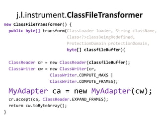 j.l.instrument.ClassFileTransformer
new ClassFileTransformer() {
  public byte[] transform(ClassLoader loader, String className,
                          Class<?>classBeingRedefined,
                          ProtectionDomain protectionDomain,
                          byte[] classfileBuffer){

    ClassReader cr = new ClassReader(classfileBuffer);
    ClassWriter cw = new ClassWriter(cr,
                     ClassWriter.COMPUTE_MAXS |
                     ClassWriter.COMPUTE_FRAMES);

    MyAdapter ca = new MyAdapter(cw);
    cr.accept(ca, ClassReader.EXPAND_FRAMES);
    return cw.toByteArray();
}
 