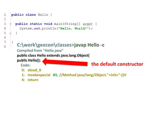 C:workgeeconclasses>javap Hello -c
Compiled from "Hello.java"
public class Hello extends java.lang.Object{
public Hello();
  Code:                                      the default constructor
  0: aload_0
  1: invokespecial #1; //Method java/lang/Object."<init>":()V
  4: return
 