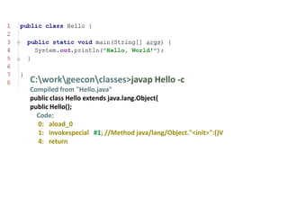 C:workgeeconclasses>javap Hello -c
Compiled from "Hello.java"
public class Hello extends java.lang.Object{
public Hello();
  Code:
  0: aload_0
  1: invokespecial #1; //Method java/lang/Object."<init>":()V
  4: return
 