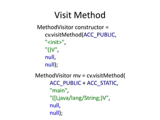 Visit Method
MethodVisitor constructor =
  cv.visitMethod(ACC_PUBLIC,
  "<init>",
  "()V",
  null,
  null);
MethodVisitor mv = cv.visitMethod(
    ACC_PUBLIC + ACC_STATIC,
    "main",
    "([Ljava/lang/String;)V",
    null,
    null);
 