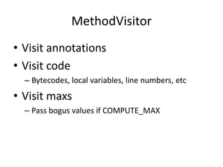 MethodVisitor
• Visit annotations
• Visit code
  – Bytecodes, local variables, line numbers, etc
• Visit maxs
  – Pass bogus values if COMPUTE_MAX
 