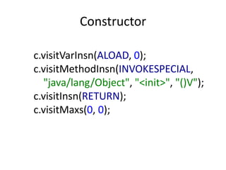Constructor

c.visitVarInsn(ALOAD, 0);
c.visitMethodInsn(INVOKESPECIAL,
   "java/lang/Object", "<init>", "()V");
c.visitInsn(RETURN);
c.visitMaxs(0, 0);
 