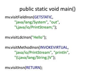 public static void main()
mv.visitFieldInsn(GETSTATIC,
      "java/lang/System", "out",
      "Ljava/io/PrintStream;");

mv.visitLdcInsn("Hello");

mv.visitMethodInsn(INVOKEVIRTUAL,
      "java/io/PrintStream", "println",
      "(Ljava/lang/String;)V");

mv.visitInsn(RETURN);
 