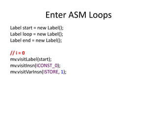 Enter ASM Loops
Label start = new Label();
Label loop = new Label();
Label end = new Label();

// i = 0
mv.visitLabel(start);
mv.visitInsn(ICONST_0);
mv.visitVarInsn(ISTORE, 1);
 