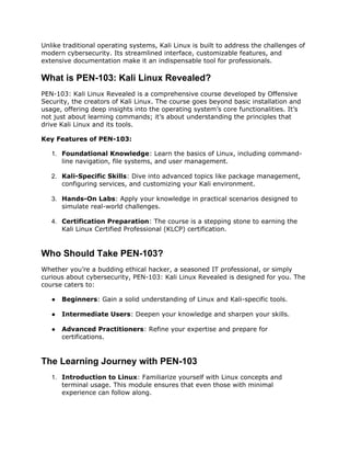 Unlike traditional operating systems, Kali Linux is built to address the challenges of
modern cybersecurity. Its streamlined interface, customizable features, and
extensive documentation make it an indispensable tool for professionals.
What is PEN-103: Kali Linux Revealed?
PEN-103: Kali Linux Revealed is a comprehensive course developed by Offensive
Security, the creators of Kali Linux. The course goes beyond basic installation and
usage, offering deep insights into the operating system’s core functionalities. It’s
not just about learning commands; it’s about understanding the principles that
drive Kali Linux and its tools.
Key Features of PEN-103:
1. Foundational Knowledge: Learn the basics of Linux, including command-
line navigation, file systems, and user management.
2. Kali-Specific Skills: Dive into advanced topics like package management,
configuring services, and customizing your Kali environment.
3. Hands-On Labs: Apply your knowledge in practical scenarios designed to
simulate real-world challenges.
4. Certification Preparation: The course is a stepping stone to earning the
Kali Linux Certified Professional (KLCP) certification.
Who Should Take PEN-103?
Whether you’re a budding ethical hacker, a seasoned IT professional, or simply
curious about cybersecurity, PEN-103: Kali Linux Revealed is designed for you. The
course caters to:
● Beginners: Gain a solid understanding of Linux and Kali-specific tools.
● Intermediate Users: Deepen your knowledge and sharpen your skills.
● Advanced Practitioners: Refine your expertise and prepare for
certifications.
The Learning Journey with PEN-103
1. Introduction to Linux: Familiarize yourself with Linux concepts and
terminal usage. This module ensures that even those with minimal
experience can follow along.
 