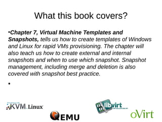 What this book covers?
●
Chapter 7, Virtual Machine Templates and
Snapshots, tells us how to create templates of Windows
and Linux for rapid VMs provisioning. The chapter will
also teach us how to create external and internal
snapshots and when to use which snapshot. Snapshot
management, including merge and deletion is also
covered with snapshot best practice.
●
 