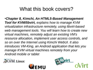 What this book covers?
●
Chapter 8, Kimchi, An HTML5-Based Management
Tool for KVM/libvirt, explains how to manage KVM
virtualization infrastructure remotely, using libvirt-based
web management tools. You will learn how to create new
virtual machines, remotely adjust an existing VM's
resource allocation, implement user access controls, and
so on over the Internet using Kimchi WebUI. It also
introduces VM-King, an Android application that lets you
manage KVM virtual machines remotely from your
Android mobile or tablet
●
 