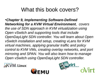 What this book covers?
●
Chapter 9, Implementing Software-Defined
Networking for a KVM Virtual Environment, covers
the use of SDN approach in KVM virtualization using
Open vSwitch and supporting tools that include
OpenDayLight SDN controller. You will learn about Open
vSwitch installation and setup, creating vLans for KVM
virtual machines, applying granular traffic and policy
control to KVM VMs, creating overlay networks, and port
mirroring and SPAN. You will also learn how to manage
Open vSwitch using OpenDayLight SDN controller.
 