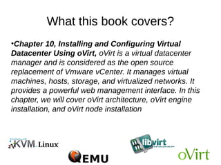 What this book covers?
●
Chapter 10, Installing and Configuring Virtual
Datacenter Using oVirt, oVirt is a virtual datacenter
manager and is considered as the open source
replacement of Vmware vCenter. It manages virtual
machines, hosts, storage, and virtualized networks. It
provides a powerful web management interface. In this
chapter, we will cover oVirt architecture, oVirt engine
installation, and oVirt node installation
 